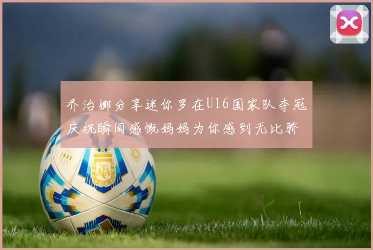 乔治娜分享迷你罗在U16国家队夺冠庆祝瞬间感慨妈妈为你感到无比骄傲
