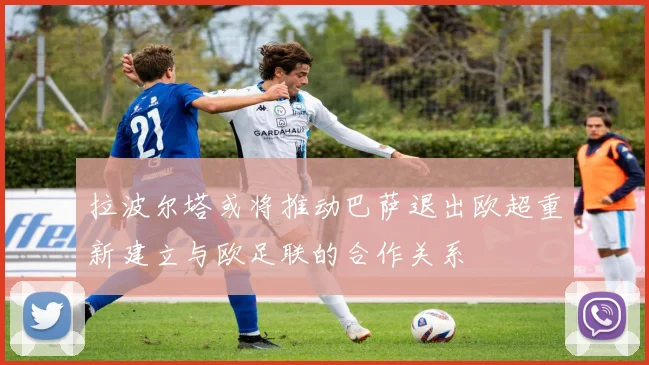 拉波尔塔或将推动巴萨退出欧超重新建立与欧足联的合作关系