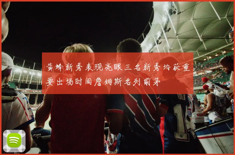 黄蜂新秀表现亮眼三名新秀均获重要出场时间詹姆斯名列前茅