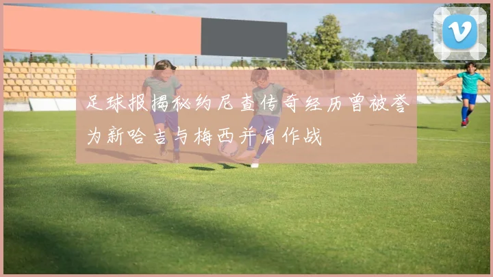足球报揭秘约尼查传奇经历曾被誉为新哈吉与梅西并肩作战
