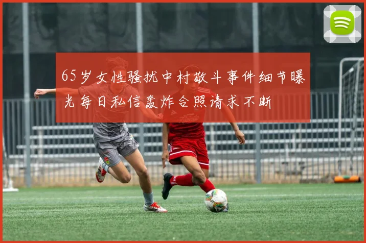65岁女性骚扰中村敬斗事件细节曝光每日私信轰炸合照请求不断