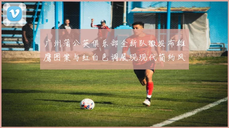 广州蒲公英俱乐部全新队徽发布雄鹰图案与红白色调展现现代简约风格