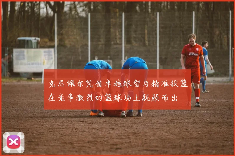 克尼佩尔凭借卓越球智与精准投篮在竞争激烈的篮球场上脱颖而出