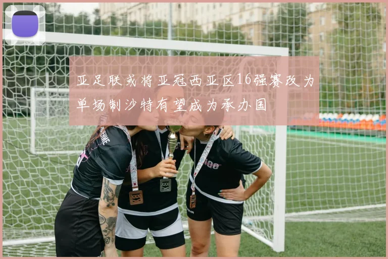 亚足联或将亚冠西亚区16强赛改为单场制沙特有望成为承办国