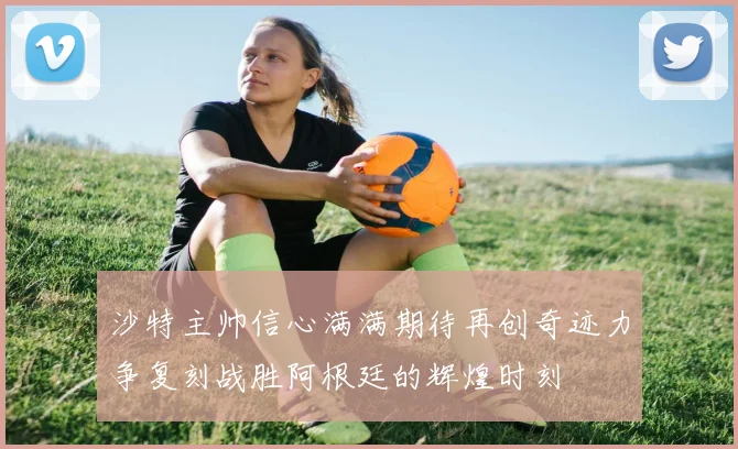 沙特主帅信心满满期待再创奇迹力争复刻战胜阿根廷的辉煌时刻