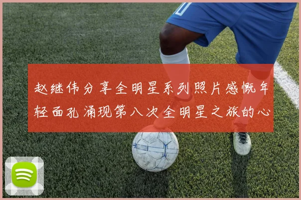 赵继伟分享全明星系列照片感慨年轻面孔涌现第八次全明星之旅的心路历程
