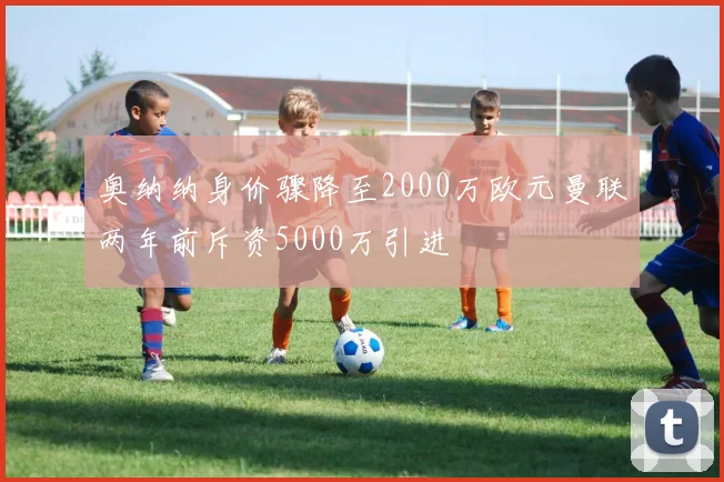 奥纳纳身价骤降至2000万欧元曼联两年前斥资5000万引进