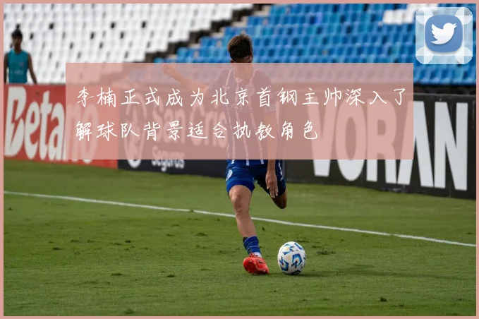 李楠正式成为北京首钢主帅深入了解球队背景适合执教角色