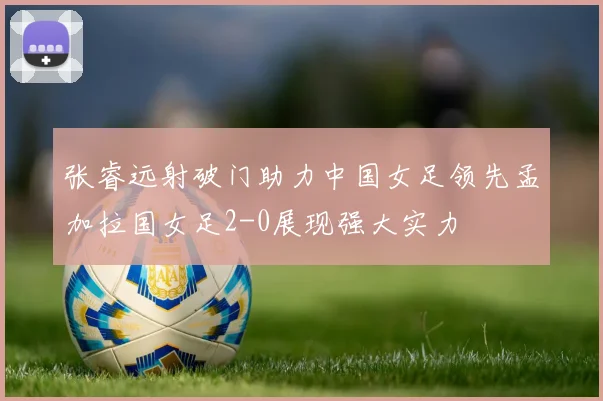 张睿远射破门助力中国女足领先孟加拉国女足2-0展现强大实力