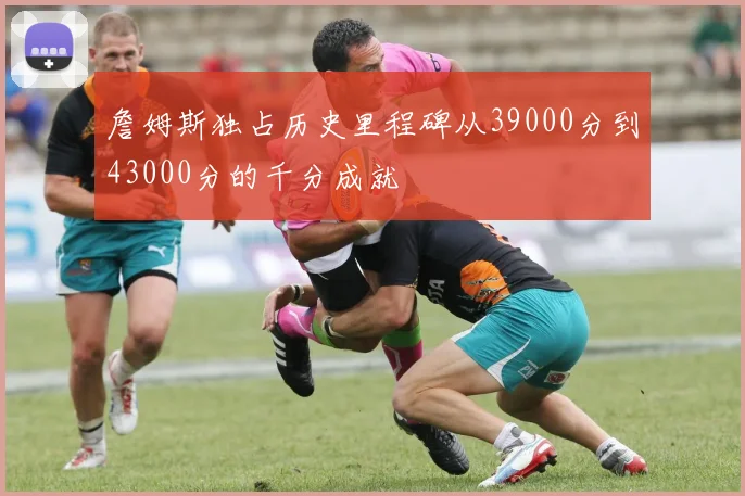 詹姆斯独占历史里程碑从39000分到43000分的千分成就