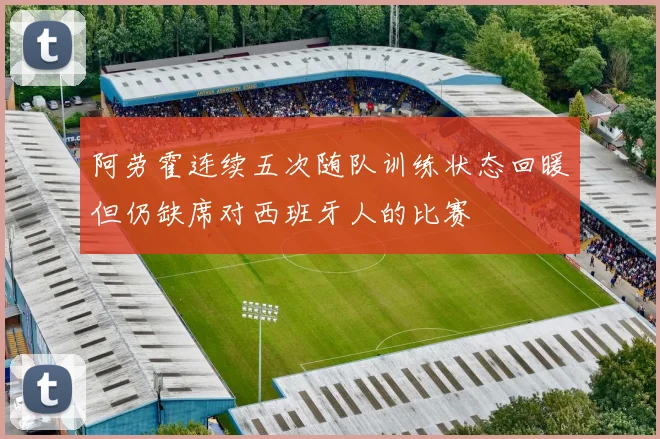 阿劳霍连续五次随队训练状态回暖但仍缺席对西班牙人的比赛