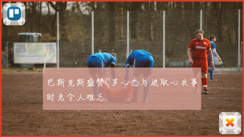 巴斯克斯盛赞C罗心态与进取心共事时光令人难忘