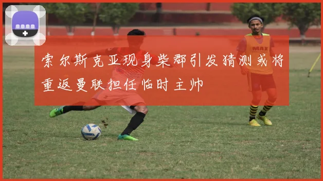 索尔斯克亚现身柴郡引发猜测或将重返曼联担任临时主帅